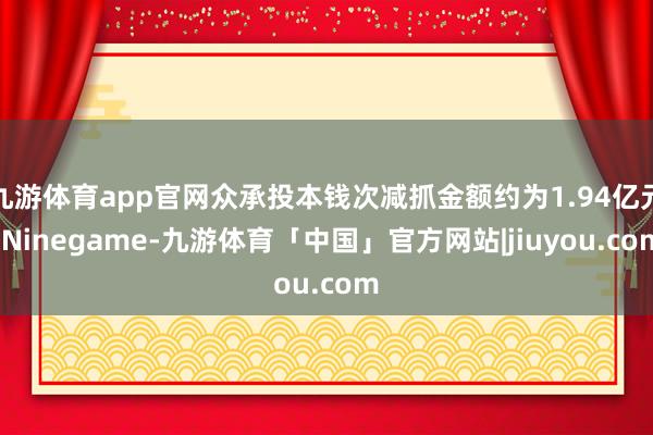 九游体育app官网众承投本钱次减抓金额约为1.94亿元-Ninegame-九游体育「中国」官方网站|jiuyou.com