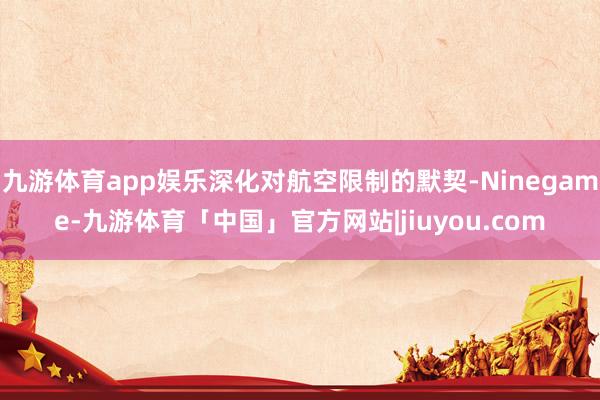 九游体育app娱乐深化对航空限制的默契-Ninegame-九游体育「中国」官方网站|jiuyou.com