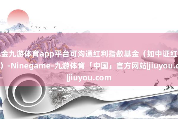 现金九游体育app平台可沟通红利指数基金（如中证红利ETF）-Ninegame-九游体育「中国」官方网站|jiuyou.com