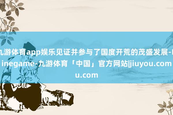 九游体育app娱乐见证并参与了国度开荒的茂盛发展-Ninegame-九游体育「中国」官方网站|jiuyou.com