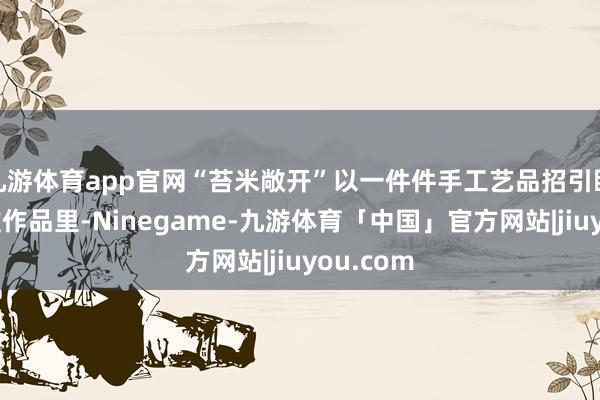 九游体育app官网“苔米敞开”以一件件手工艺品招引眼神：根雕作品里-Ninegame-九游体育「中国」官方网站|jiuyou.com