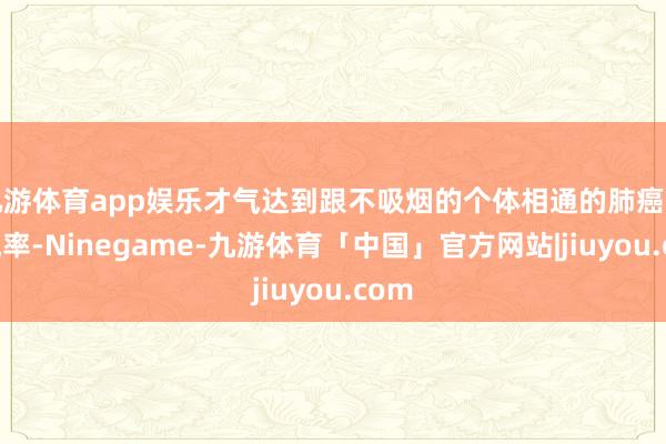 九游体育app娱乐才气达到跟不吸烟的个体相通的肺癌发病概率-Ninegame-九游体育「中国」官方网站|jiuyou.com