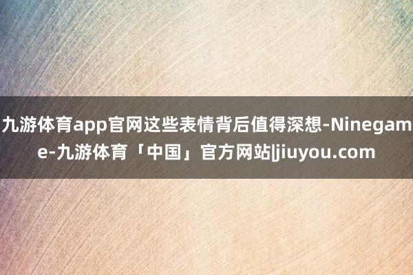 九游体育app官网这些表情背后值得深想-Ninegame-九游体育「中国」官方网站|jiuyou.com