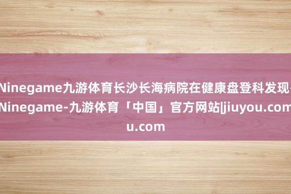 Ninegame九游体育长沙长海病院在健康盘登科发现-Ninegame-九游体育「中国」官方网站|jiuyou.com